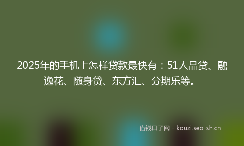 2025年的手机上怎样贷款最快有：51人品贷、融逸花、随身贷、东方汇、分期乐等。