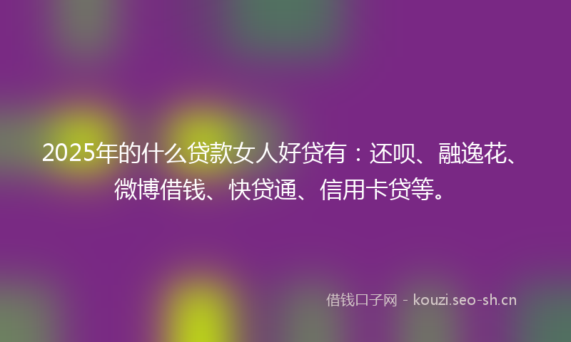 2025年的什么贷款女人好贷有：还呗、融逸花、微博借钱、快贷通、信用卡贷等。
