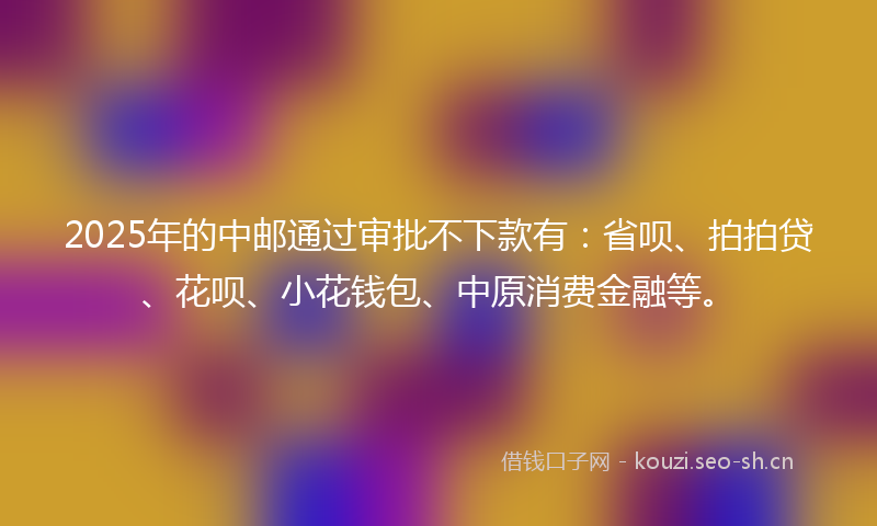 2025年的中邮通过审批不下款有：省呗、拍拍贷、花呗、小花钱包、中原消费金融等。