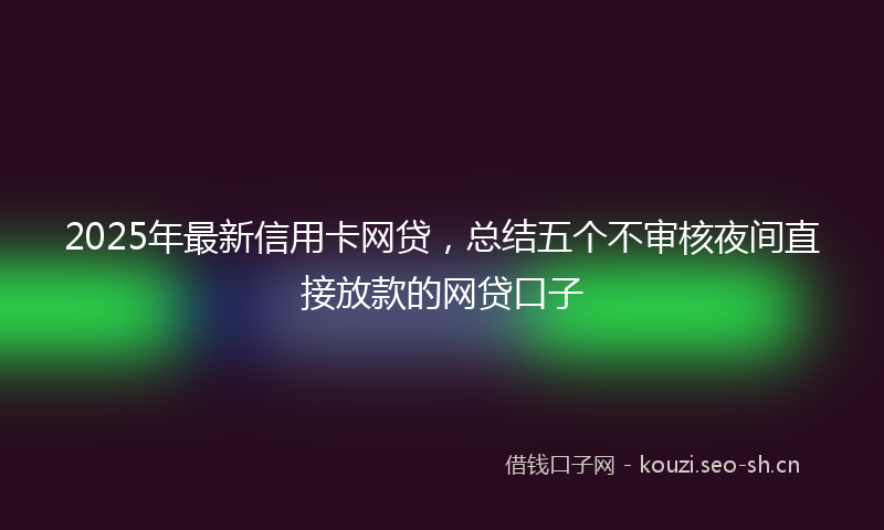 2025年最新信用卡网贷，总结五个不审核夜间直接放款的网贷口子