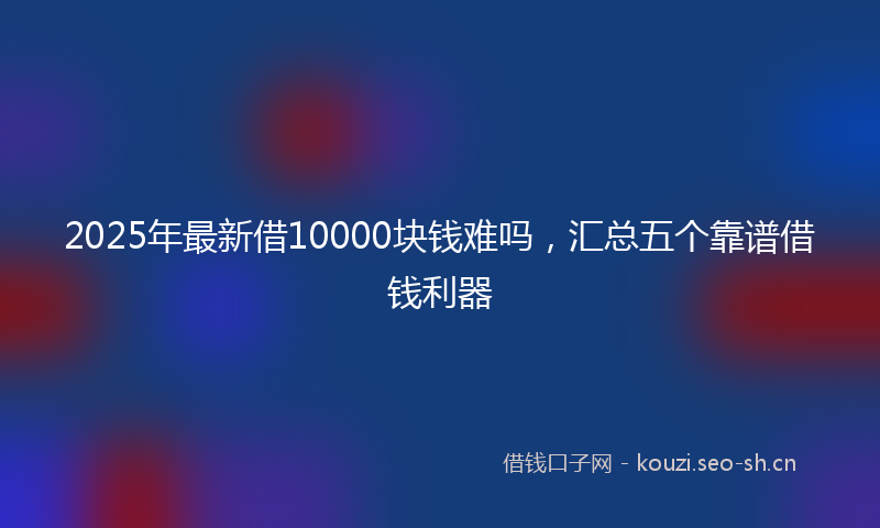 2025年最新借10000块钱难吗，汇总五个靠谱借钱利器