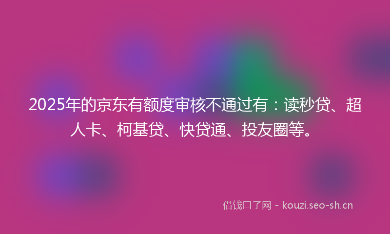 2025年的京东有额度审核不通过有：读秒贷、超人卡、柯基贷、快贷通、投友圈等。