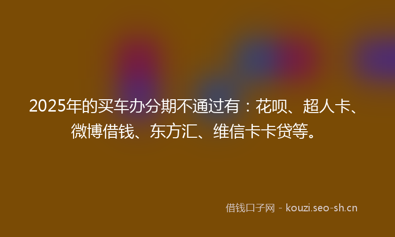 2025年的买车办分期不通过有：花呗、超人卡、微博借钱、东方汇、维信卡卡贷等。
