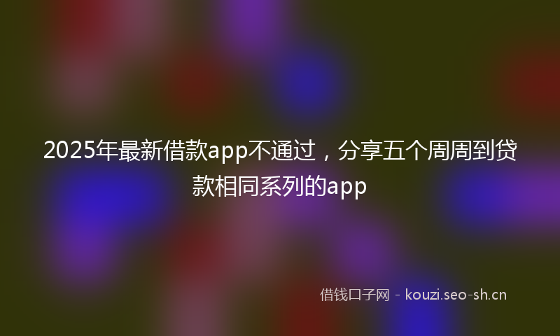 2025年最新借款app不通过，分享五个周周到贷款相同系列的app