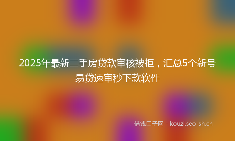 2025年最新二手房贷款审核被拒，汇总5个新号易贷速审秒下款软件