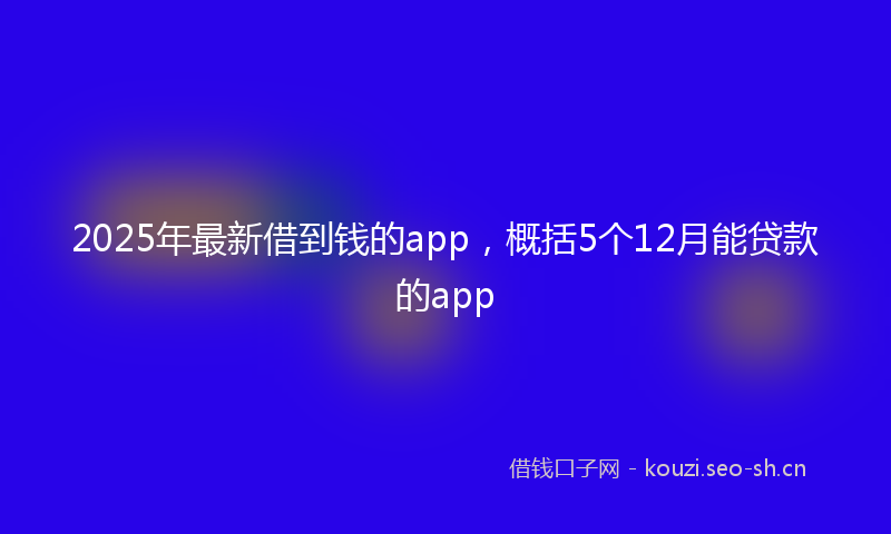 2025年最新借到钱的app，概括5个12月能贷款的app
