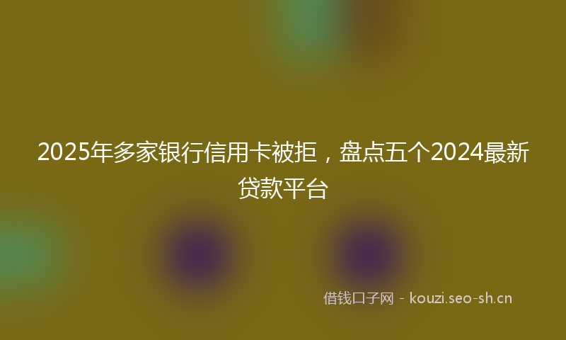 2025年多家银行信用卡被拒，盘点五个2024最新贷款平台