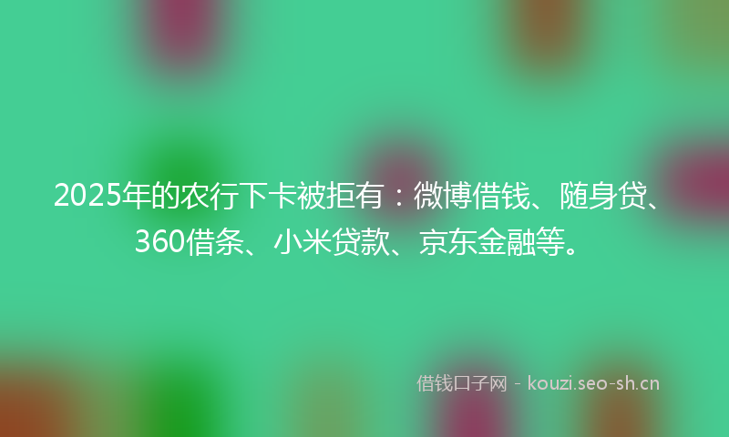2025年的农行下卡被拒有：微博借钱、随身贷、360借条、小米贷款、京东金融等。