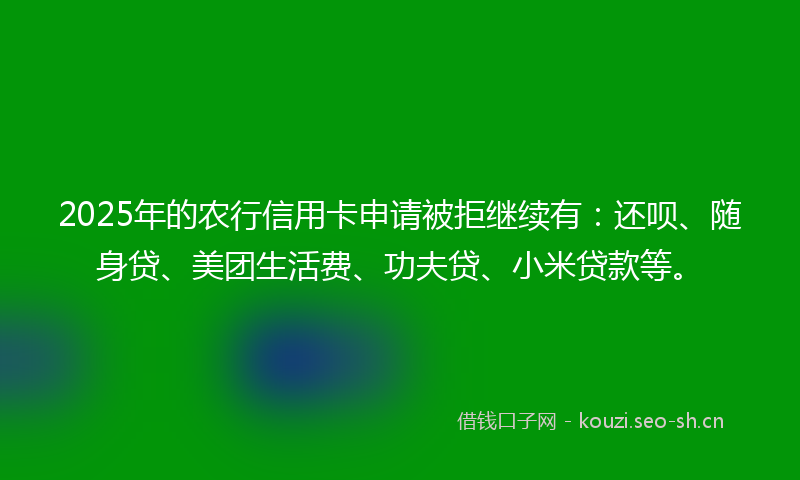 2025年的农行信用卡申请被拒继续有：还呗、随身贷、美团生活费、功夫贷、小米贷款等。