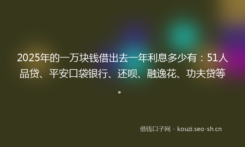 2025年的一万块钱借出去一年利息多少有：51人品贷、平安口袋银行、还呗、融逸花、功夫贷等。