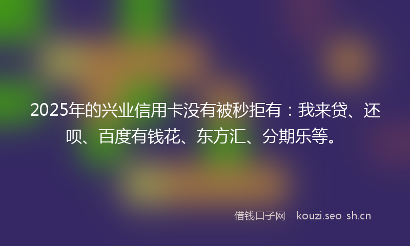 2025年的兴业信用卡没有被秒拒有：我来贷、还呗、百度有钱花、东方汇、分期乐等。