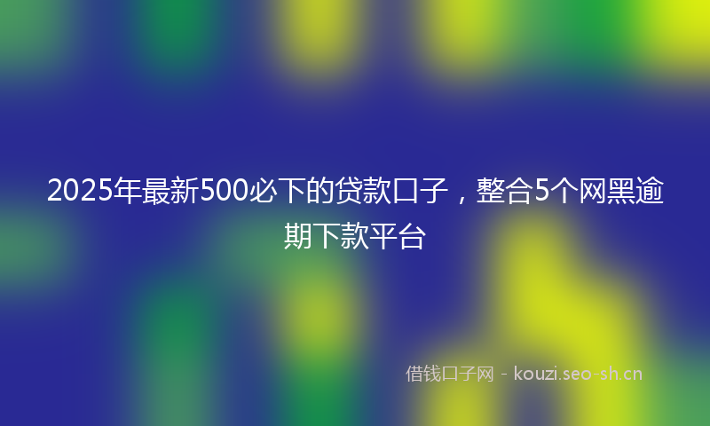 2025年最新500必下的贷款口子，整合5个网黑逾期下款平台
