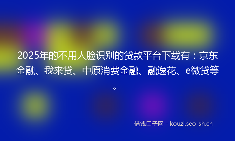 2025年的不用人脸识别的贷款平台下载有:京东金融、我来贷、中原消费金融、融逸花、e微贷等。