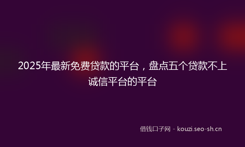 2025年最新免费贷款的平台，盘点五个贷款不上诚信平台的平台