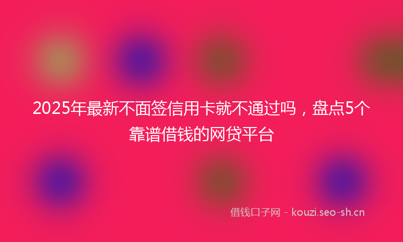 2025年最新不面签信用卡就不通过吗，盘点5个靠谱借钱的网贷平台