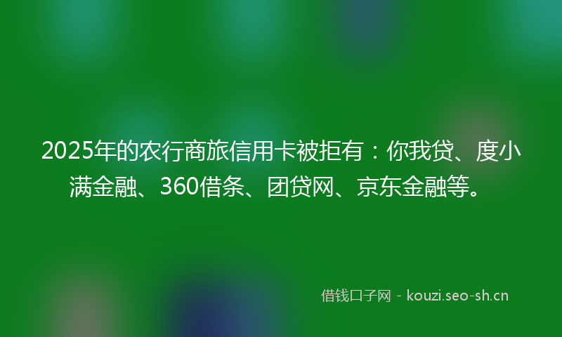 2025年的农行商旅信用卡被拒有:你我贷、度小满金融、360借条、团贷网、京东金融等。