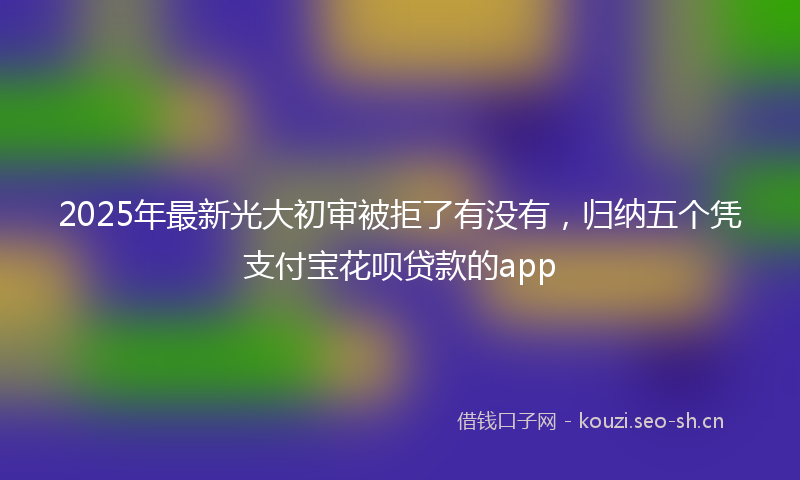2025年最新光大初审被拒了有没有，归纳五个凭支付宝花呗贷款的app