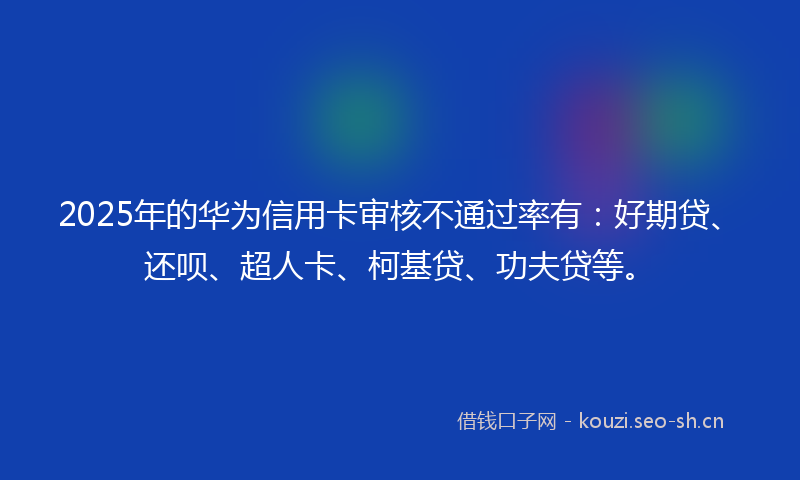 2025年的华为信用卡审核不通过率有：好期贷、还呗、超人卡、柯基贷、功夫贷等。