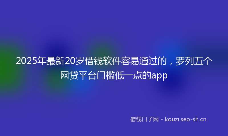 2025年最新20岁借钱软件容易通过的，罗列五个网贷平台门槛低一点的app