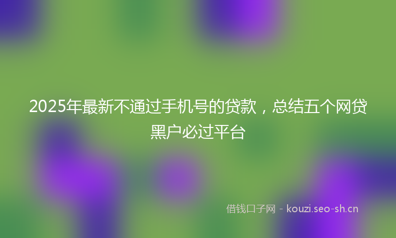 2025年最新不通过手机号的贷款，总结五个网贷黑户必过平台