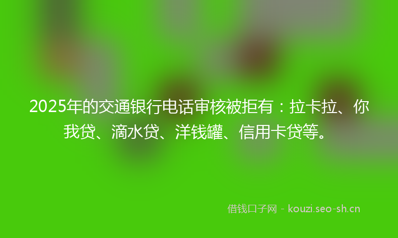 2025年的交通银行电话审核被拒有：拉卡拉、你我贷、滴水贷、洋钱罐、信用卡贷等。