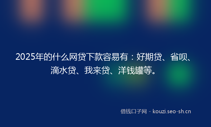 2025年的什么网贷下款容易有：好期贷、省呗、滴水贷、我来贷、洋钱罐等。