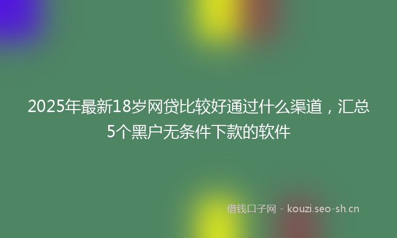 2025年最新18岁网贷比较好通过什么渠道，汇总5个黑户无条件下款的软件