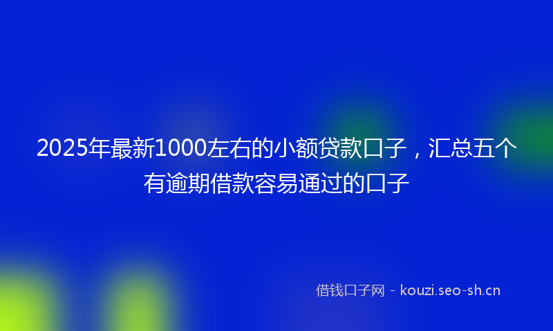 2025年最新1000左右的小额贷款口子，汇总五个有逾期借款容易通过的口子