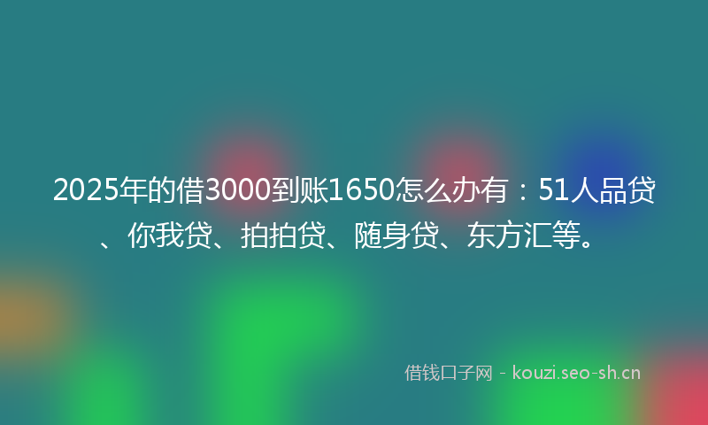 2025年的借3000到账1650怎么办有：51人品贷、你我贷、拍拍贷、随身贷、东方汇等。