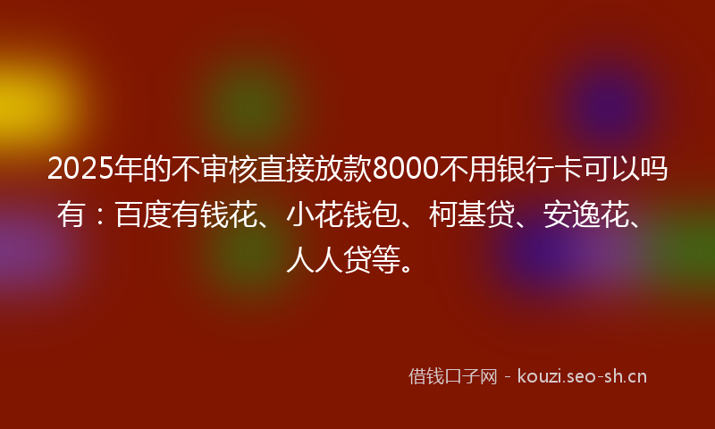 2025年的不审核直接放款8000不用银行卡可以吗有：百度有钱花、小花钱包、柯基贷、安逸花、人人贷等。