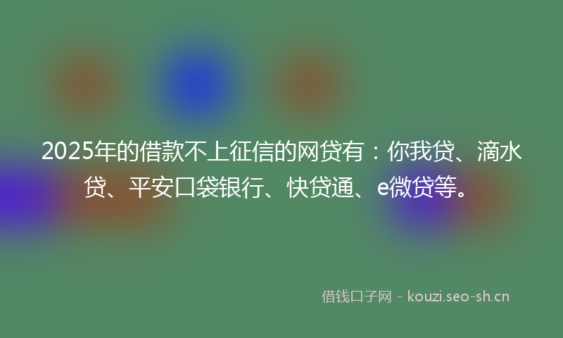 2025年的借款不上征信的网贷有：你我贷、滴水贷、平安口袋银行、快贷通、e微贷等。