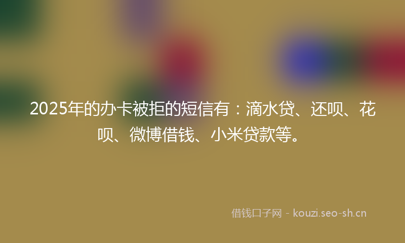 2025年的办卡被拒的短信有：滴水贷、还呗、花呗、微博借钱、小米贷款等。