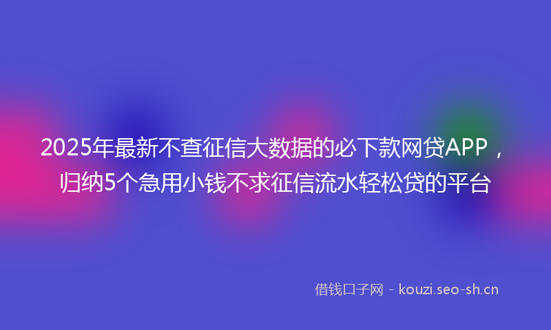 2025年最新不查征信大数据的必下款网贷APP，归纳5个急用小钱不求征信流水轻松贷的平台