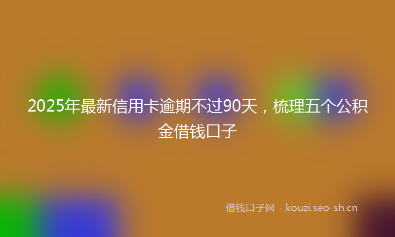 2025年最新信用卡逾期不过90天，梳理五个公积金借钱口子
