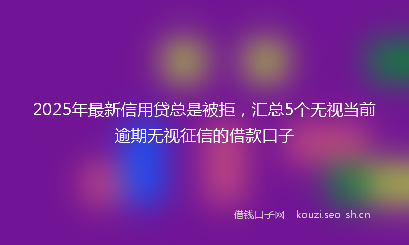 2025年最新信用贷总是被拒，汇总5个无视当前逾期无视征信的借款口子