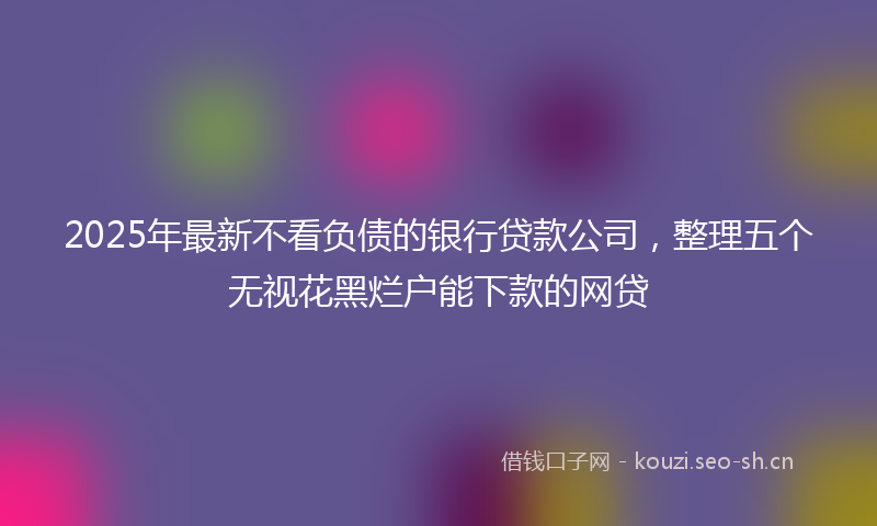 2025年最新不看负债的银行贷款公司，整理五个无视花黑烂户能下款的网贷