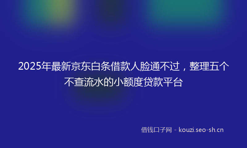 2025年最新京东白条借款人脸通不过,整理五个不查流水的小额度贷款平台