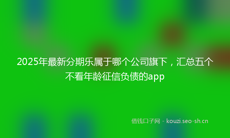2025年最新分期乐属于哪个公司旗下，汇总五个不看年龄征信负债的app