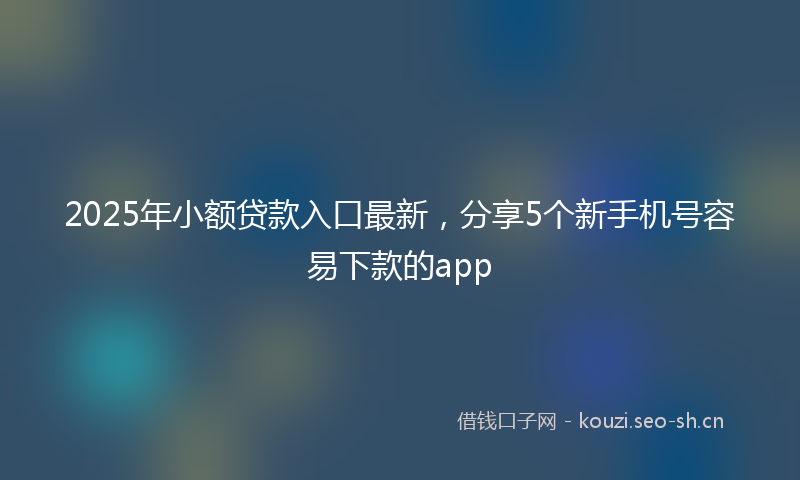 2025年小额贷款入口最新，分享5个新手机号容易下款的app