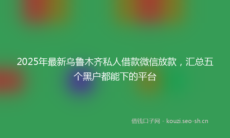 2025年最新乌鲁木齐私人借款微信放款，汇总五个黑户都能下的平台