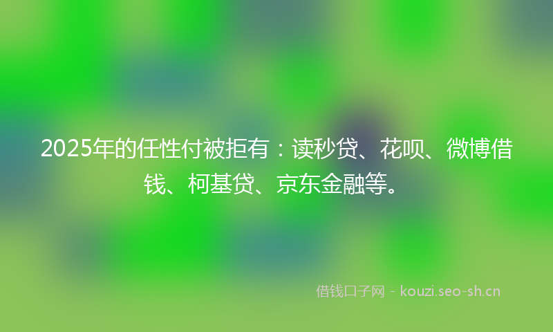 2025年的任性付被拒有：读秒贷、花呗、微博借钱、柯基贷、京东金融等。