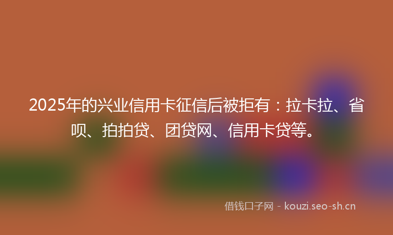 2025年的兴业信用卡征信后被拒有：拉卡拉、省呗、拍拍贷、团贷网、信用卡贷等。