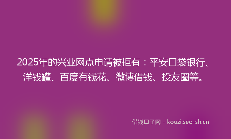 2025年的兴业网点申请被拒有：平安口袋银行、洋钱罐、百度有钱花、微博借钱、投友圈等。