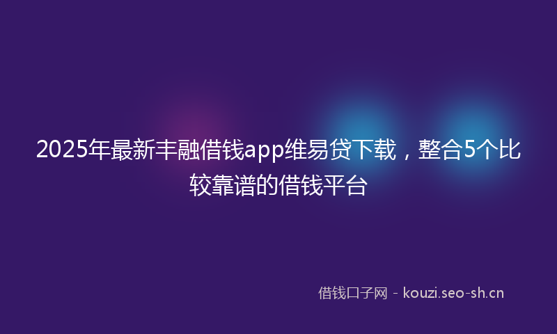 2025年最新丰融借钱app维易贷下载，整合5个比较靠谱的借钱平台