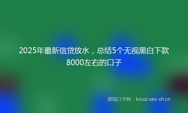 2025年最新信贷放水，总结5个无视黑白下款8000左右的口子