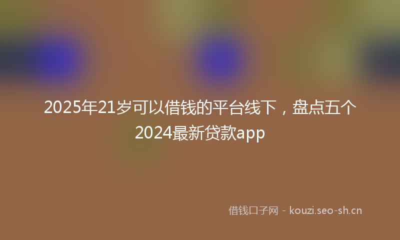 2025年21岁可以借钱的平台线下，盘点五个2024最新贷款app