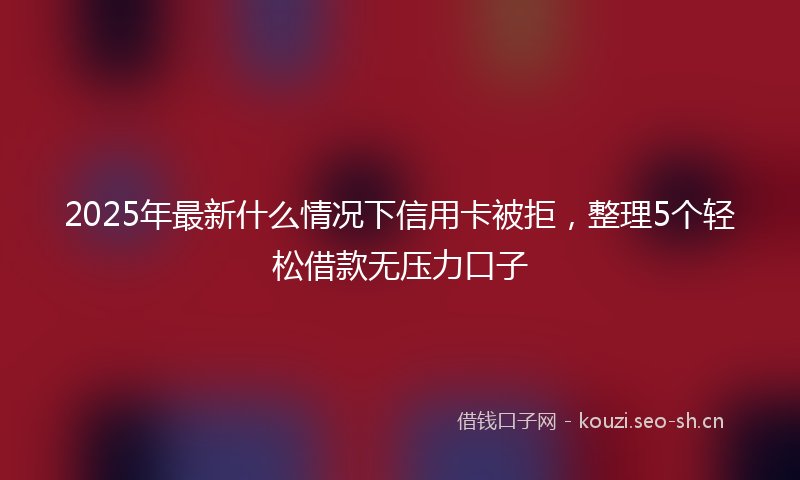 2025年最新什么情况下信用卡被拒，整理5个轻松借款无压力口子