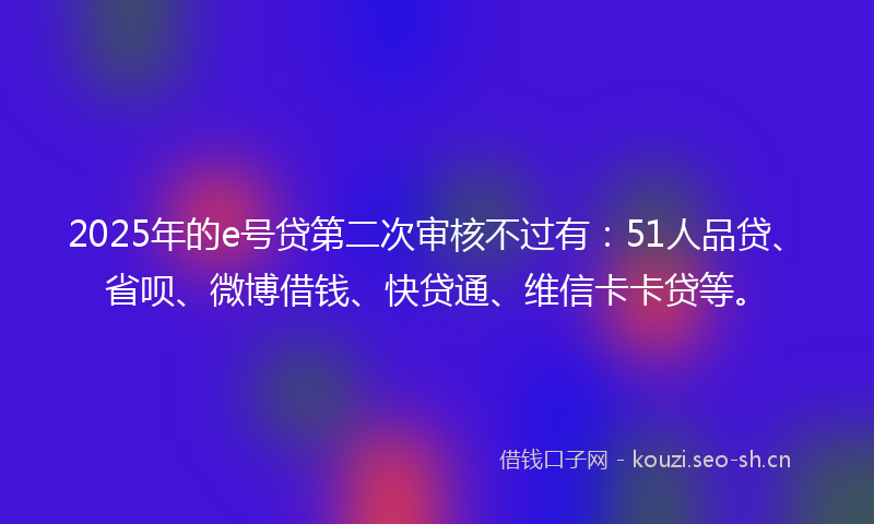 2025年的e号贷第二次审核不过有：51人品贷、省呗、微博借钱、快贷通、维信卡卡贷等。