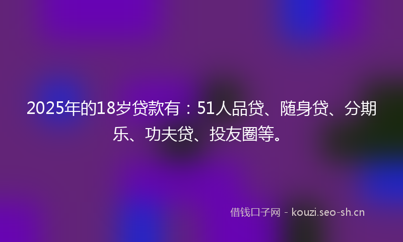 2025年的18岁贷款有：51人品贷、随身贷、分期乐、功夫贷、投友圈等。