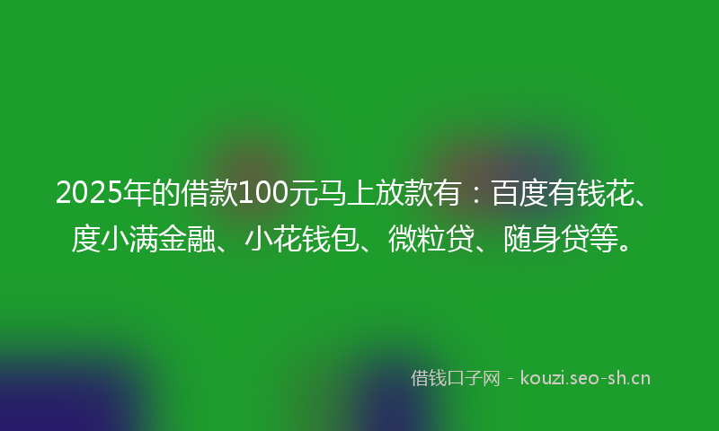 2025年的借款100元马上放款有：百度有钱花、度小满金融、小花钱包、微粒贷、随身贷等。